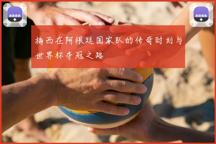 梅西在阿根廷国家队的传奇时刻与世界杯夺冠之路