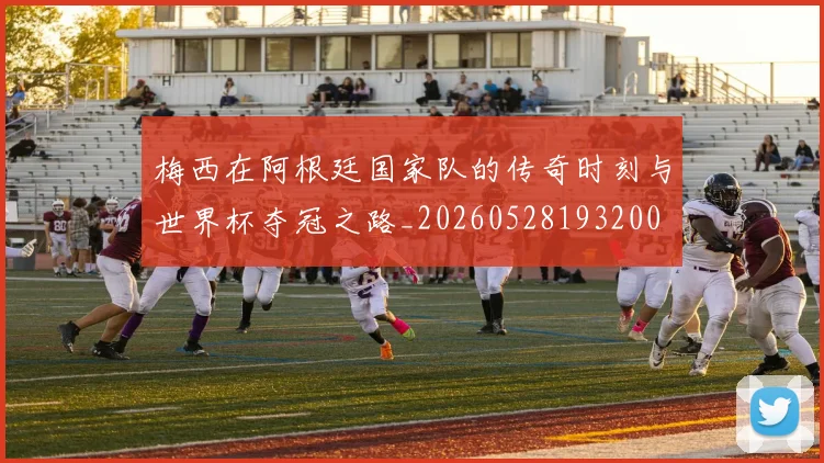 梅西在阿根廷国家队的传奇时刻与世界杯夺冠之路_20260528193200