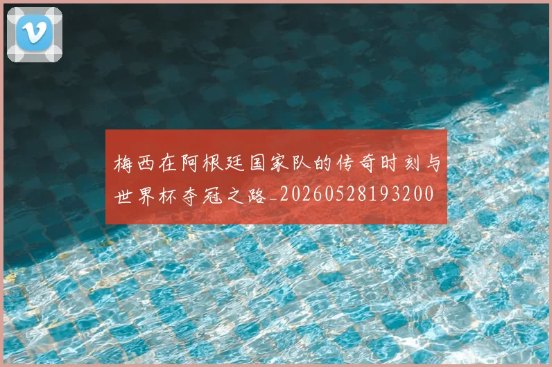 梅西在阿根廷国家队的传奇时刻与世界杯夺冠之路_20260528193200