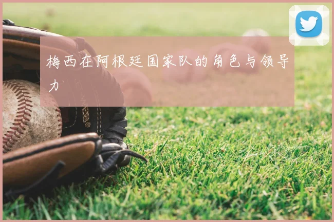 梅西在阿根廷国家队的角色与领导力