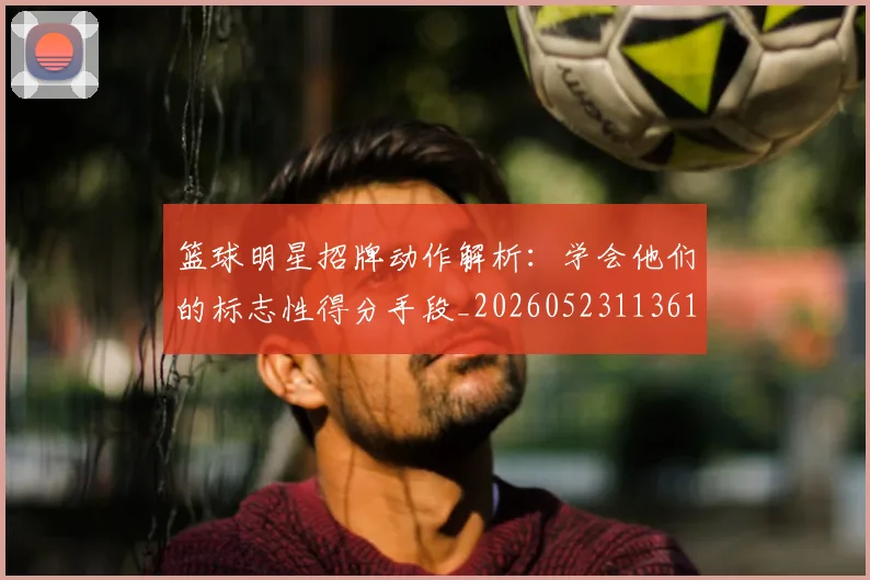 篮球明星招牌动作解析：学会他们的标志性得分手段_20260523113619