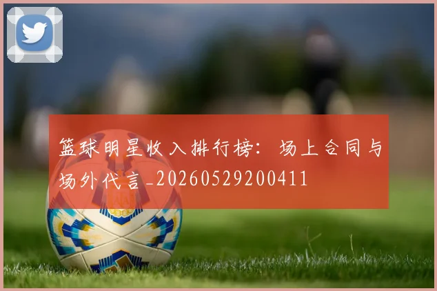 篮球明星收入排行榜：场上合同与场外代言_20260529200411