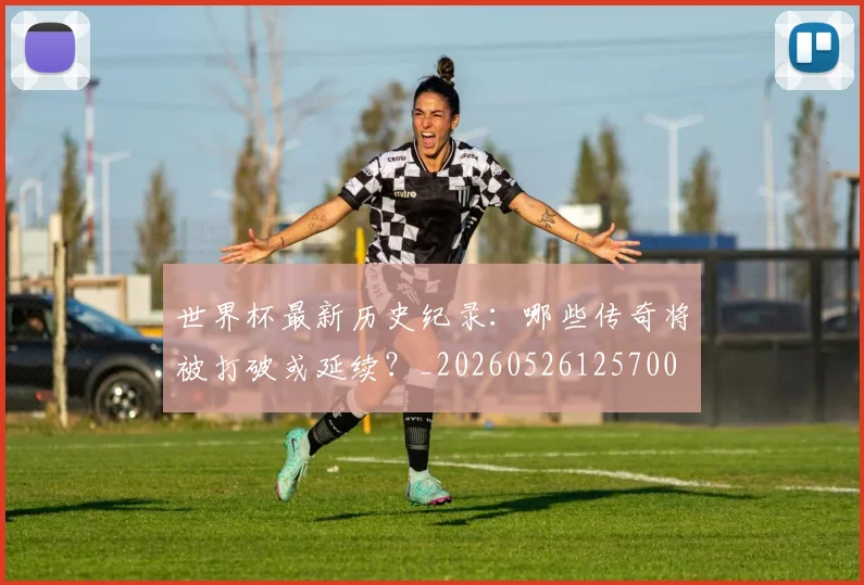 世界杯最新历史纪录：哪些传奇将被打破或延续？_20260526125700