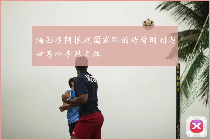 梅西在阿根廷国家队的传奇时刻与世界杯夺冠之路