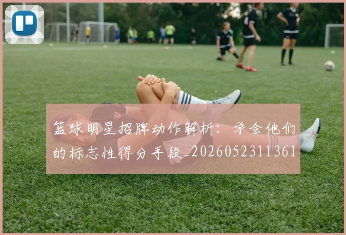 篮球明星招牌动作解析:学会他们的标志性得分手段_20260523113619