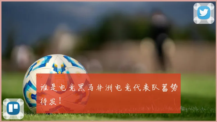 谁是电竞黑马非洲电竞代表队蓄势待发!