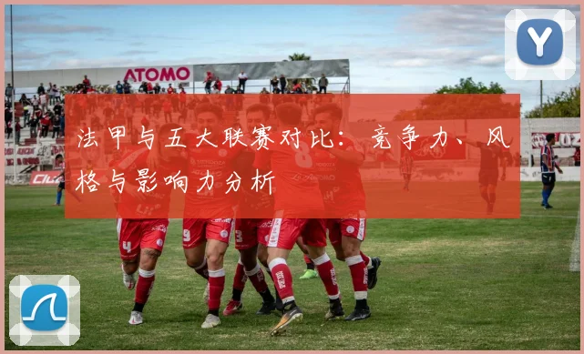 法甲与五大联赛对比：竞争力、风格与影响力分析