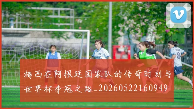 梅西在阿根廷国家队的传奇时刻与世界杯夺冠之路_20260522160949